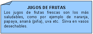 Esquina doblada: JUGOS DE FRUTAS
Los jugos de frutas frescas son los ms saludables, como por ejemplo de naranja, papaya, anan (pia), uva etc.  Sirva en vasos desechables.

